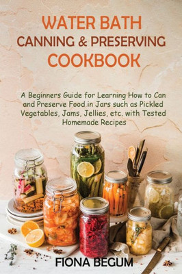 Water Bath Canning And Preserving Cookbook: A Beginners Guide For Learning How To Can And Preserve Food In Jars Such As Pickled Vegetables, Jams, Jellies, Etc. With Tested Homemade Recipes