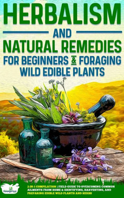 Herbalism And Natural Remedies For Beginners & Foraging Wild Edible Plants: 2-In-1 Compilation - Field Guide To Healing Common Ailments From Home & ... And Preparing Edible Wild Plants And Herbs