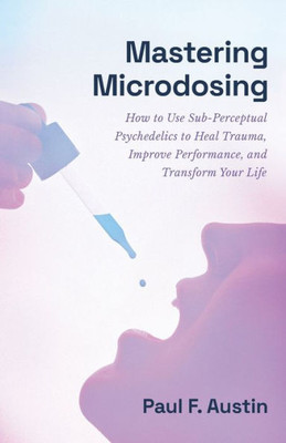 Mastering Microdosing: How To Use Sub-Perceptual Psychedelics To Heal Trauma, Improve Performance, And Transform Your Life