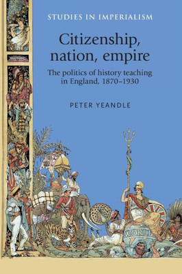 Citizenship, Nation, Empire: The Politics Of History Teaching In England, 18701930 (Studies In Imperialism, 118)