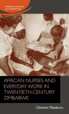 African Nurses And Everyday Work In Twentieth-Century Zimbabwe (Nursing History And Humanities)