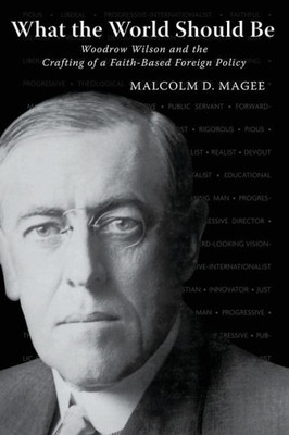 What The World Should Be: Woodrow Wilson And The Crafting Of A Faith-Based Foreign Policy