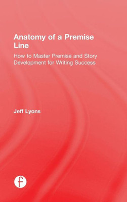 Anatomy Of A Premise Line: How To Master Premise And Story Development For Writing Success