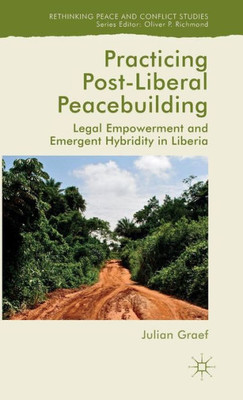 Practicing Post-Liberal Peacebuilding: Legal Empowerment And Emergent Hybridity In Liberia (Rethinking Peace And Conflict Studies)