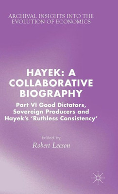 Hayek: A Collaborative Biography: Part Vi, Good Dictators, Sovereign Producers And Hayek's "Ruthless Consistency" (Archival Insights Into The Evolution Of Economics)