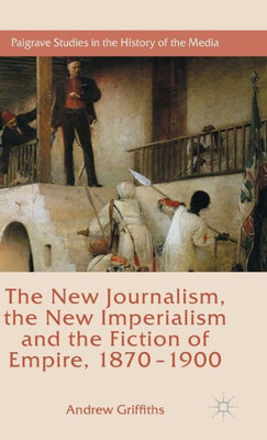 The New Journalism, The New Imperialism And The Fiction Of Empire, 1870-1900 (Palgrave Studies In The History Of The Media)