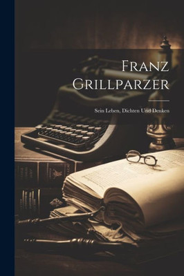 Franz Grillparzer: Sein Leben, Dichten Und Denken (German Edition)