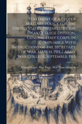 Statement Of A Proper Military Policy For The United States. Prepared By The War College Division, General Staff Corps, In Compliance With ... 1915 ... Army War College, September, 1915