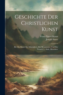 Geschichte Der Christlichen Kunst: Bd. Die Kunst Des Mittelalters, Der Renaissance Und Der Neuzeit. 1. Abth. Mittelalter (German Edition)
