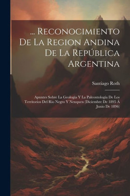 ... Reconocimiento De La Region Andina De La Republica Argentina: Apuntes Sobre La Geología Y La Paleontología De Los Territorios Del Rio Negro Y ... De 1895 Á Junio De 1896) (Spanish Edition)