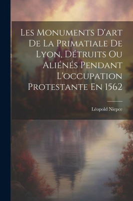 Les Monuments D'Art De La Primatiale De Lyon, DEtruits Ou AliEnEs Pendant L'Occupation Protestante En 1562 (French Edition)