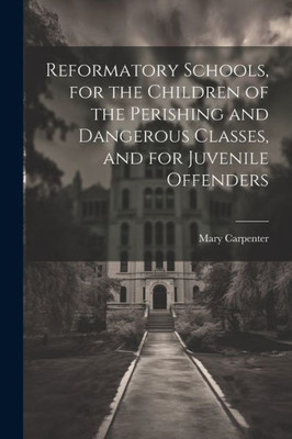 Reformatory Schools, For The Children Of The Perishing And Dangerous Classes, And For Juvenile Offenders