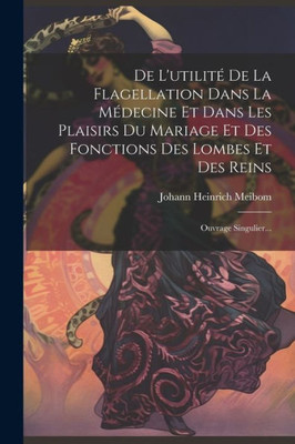 De L'UtilitE De La Flagellation Dans La MEdecine Et Dans Les Plaisirs Du Mariage Et Des Fonctions Des Lombes Et Des Reins: Ouvrage Singulier... (French Edition)