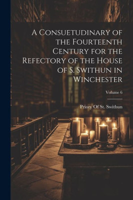 A Consuetudinary Of The Fourteenth Century For The Refectory Of The House Of S. Swithun In Winchester; Volume 6