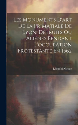 Les Monuments D'Art De La Primatiale De Lyon, DEtruits Ou AliEnEs Pendant L'Occupation Protestante En 1562 (French Edition)