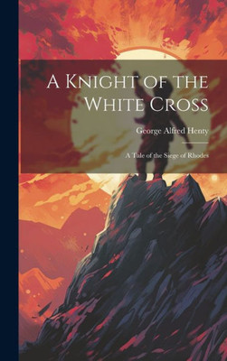 A Knight Of The White Cross: A Tale Of The Siege Of Rhodes