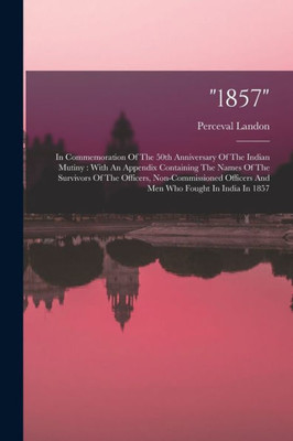 1857: In Commemoration Of The 50Th Anniversary Of The Indian Mutiny: With An Appendix Containing The Names Of The Survivors Of The Officers, ... Officers And Men Who Fought In India In 1857