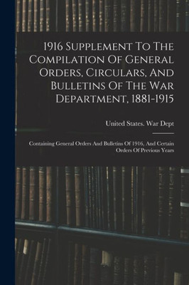 1916 Supplement To The Compilation Of General Orders, Circulars, And Bulletins Of The War Department, 1881-1915: Containing General Orders And Bulletins Of 1916, And Certain Orders Of Previous Years