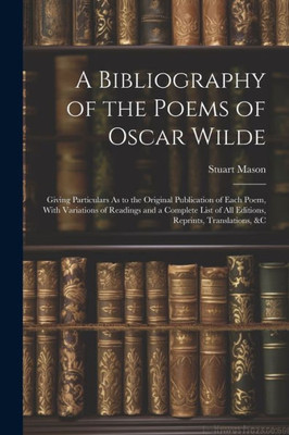 A Bibliography Of The Poems Of Oscar Wilde: Giving Particulars As To The Original Publication Of Each Poem, With Variations Of Readings And A Complete List Of All Editions, Reprints, Translations, &C