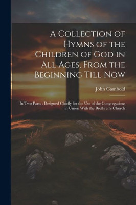 A Collection Of Hymns Of The Children Of God In All Ages, From The Beginning Till Now: In Two Parts: Designed Chiefly For The Use Of The Congregations In Union With The Brethren's Church