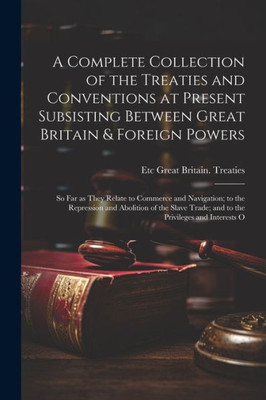 A Complete Collection Of The Treaties And Conventions At Present Subsisting Between Great Britain & Foreign Powers; So Far As They Relate To Commerce ... Trade; And To The Privileges And Interests O