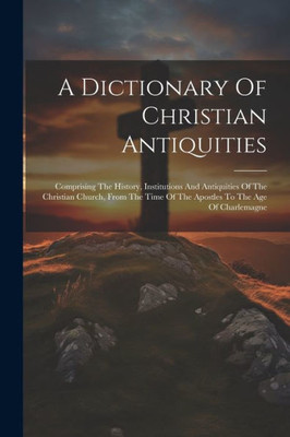 A Dictionary Of Christian Antiquities: Comprising The History, Institutions And Antiquities Of The Christian Church, From The Time Of The Apostles To The Age Of Charlemagne