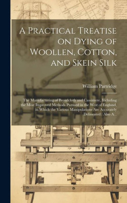 A Practical Treatise On Dying Of Woollen, Cotton, And Skein Silk: The Manufacturing Of Broadcloth And Cassimere, Including The Most Improved Methods ... Are Accurately Delineated: Also A...