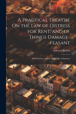 A Practical Treatise On The Law Of Distress For Rent, And Of Things Damage-Feasant: With Forms, And An Appendix Of Statutes
