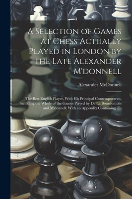 A Selection Of Games At Chess Actually Played In London By The Late Alexander M'Donnell: The Best English Player, With His Principal Contemporaries, ... And M'Donnell; With An Appendix Containing Th