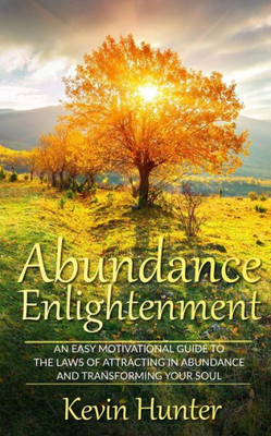 Abundance Enlightenment: An Easy Motivational Guide To The Laws Of Attracting In Abundance And Transforming Your Soul