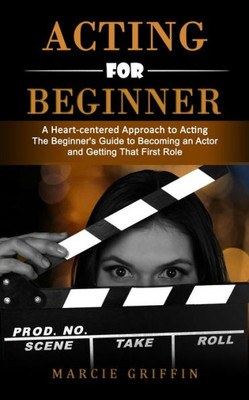 Acting For Beginners: A Heart-Centered Approach To Acting (The Beginner's Guide To Becoming An Actor And Getting That First Role)