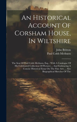 An Historical Account Of Corsham House, In Wiltshire: The Seat Of Paul Cobb Methuen, Esq.: With A Catalogue Of His Celebrated Collection Of Pictures ... Arts ... Also Biographical Sketches Of The