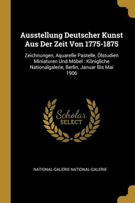 Ausstellung Deutscher Kunst Aus Der Zeit Von 1775-1875: Zeichnungen, Aquarelle Pastelle, Ölstudien Miniaturen Und Möbel: Königliche Nationalgalerie, Berlin, Januar Bis Mai 1906 (German Edition)