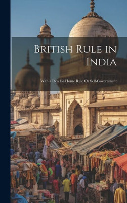 British Rule In India: With A Plea For Home Rule Or Self-Government