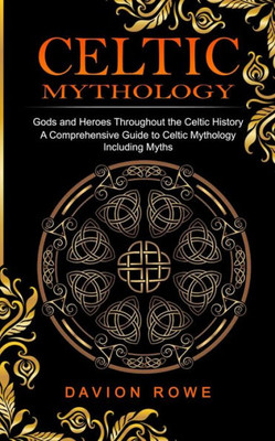 Celtic Mythology: Gods And Heroes Throughout The Celtic History (A Comprehensive Guide To Celtic Mythology Including Myths)