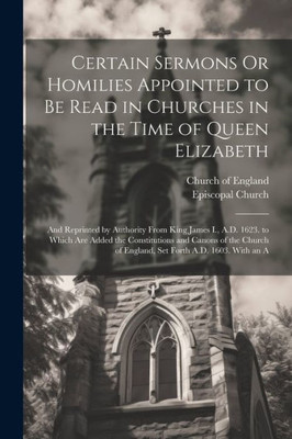 Certain Sermons Or Homilies Appointed To Be Read In Churches In The Time Of Queen Elizabeth: And Reprinted By Authority From King James I., A.D. 1623. ... Of England, Set Forth A.D. 1603. With An A