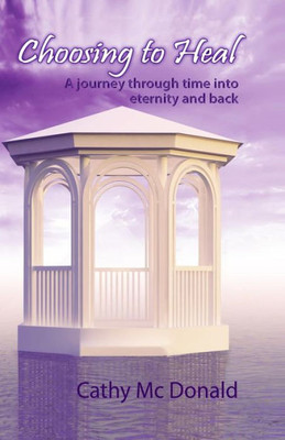 Choosing To Heal: A Journey Through Time Into Eternity And Back