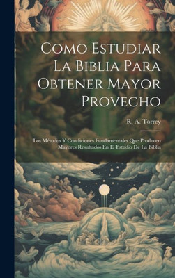 Como Estudiar La Biblia Para Obtener Mayor Provecho: Los Métodos Y Condiciones Fundamentales Que Producen Mayores Resultados En El Estudio De La Biblia