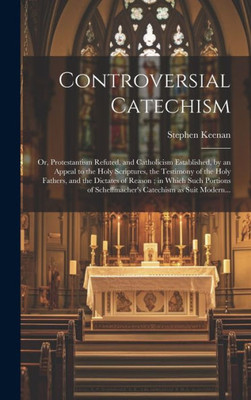 Controversial Catechism: Or, Protestantism Refuted, And Catholicism Established, By An Appeal To The Holy Scriptures, The Testimony Of The Holy ... Of Scheffmacher's Catechism As Suit Modern...