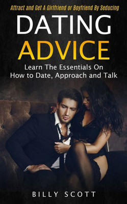 Dating Advice: Learn The Essentials On How To Date, Approach And Talk (Attract And Get A Girlfriend Or Boyfriend By Seducing)