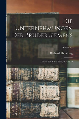 Die Unternehmungen Der Brüder Siemens: Erster Band. Bis Zum Jahre 1870; Volume 1 (German Edition)