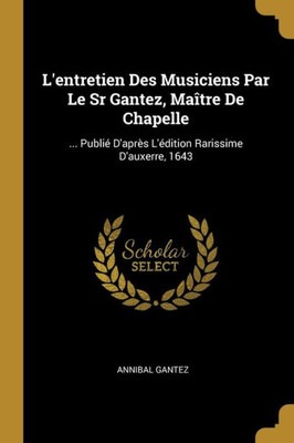 L'Entretien Des Musiciens Par Le Sr Gantez, Maître De Chapelle: ... Publié D'Après L'Édition Rarissime D'Auxerre, 1643 (French Edition)
