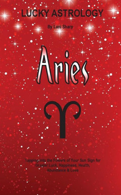 Lucky Astrology - Aries: Tapping Into The Powers Of Your Sun Sign For Greater Luck, Happiness, Health, Abundance & Love