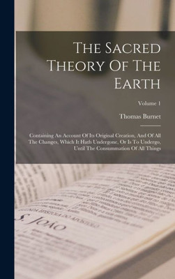The Sacred Theory Of The Earth: Containing An Account Of Its Original Creation, And Of All The Changes, Which It Hath Undergone, Or Is To Undergo, Until The Consummation Of All Things; Volume 1