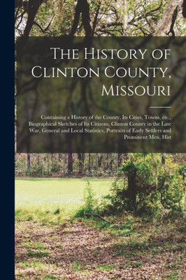 The History Of Clinton County, Missouri: Containing A History Of The County, Its Cities, Towns, Etc., Biographical Sketches Of Its Citizens, Clinton ... Of Early Settlers And Prominent Men, Hist