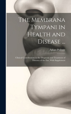 The Membrana Tympani In Health And Disease ...: Clinical Contributions To The Diagnosis And Treatment Of Diseases Of The Ear, With Supplement