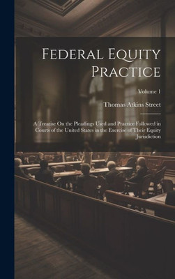 Federal Equity Practice: A Treatise On The Pleadings Used And Practice Followed In Courts Of The United States In The Exercise Of Their Equity Jurisdiction; Volume 1