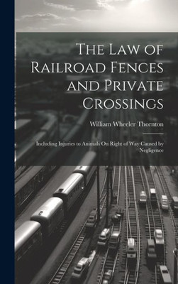 The Law Of Railroad Fences And Private Crossings: Including Injuries To Animals On Right Of Way Caused By Negligence