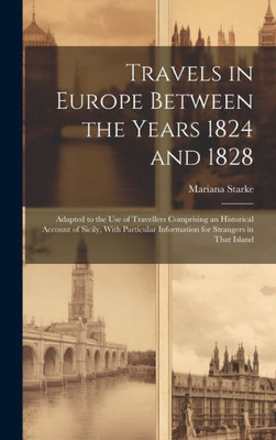 Travels In Europe Between The Years 1824 And 1828: Adapted To The Use Of Travellers Comprising An Historical Account Of Sicily, With Particular Information For Strangers In That Island Travels In Europe Between The Years 1824 And 1828: Adapted To The Use Of Travellers Comprising An Historical Account Of Sicily, With Particular Information For Strangers In That Island