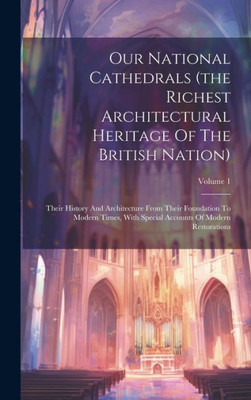 Our National Cathedrals (The Richest Architectural Heritage Of The British Nation): Their History And Architecture From Their Foundation To Modern ... Accounts Of Modern Restorations; Volume 1